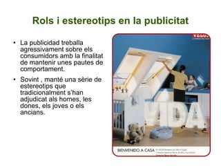 Rols i estereotips en la publicitat La publicidad treballa agressivament sobre els consumidors amb la finalitat de mantenir unes pautes de comportament. Sovint , manté una sèrie de estereotips que tradicionalment s’han adjudicat als homes, les dones, els joves o els ancians. 