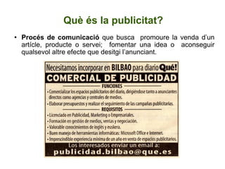 Què és la publicitat? Procés de comunicació  que busca  promoure la venda d’un artícle, producte o servei;  fomentar una idea o  aconseguir qualsevol altre efecte que desitgi l’anunciant. 