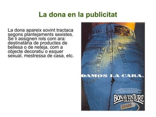 La dona en la publicitat La dona apareix sovint tractaca segons plantejaments sexistes. Se li assignen rols com ara: destinatària de productes de bellesa o de neteja, com a objecte decoratiu o esquer sexual, mestressa de casa, etc.  