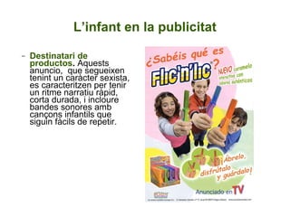 Destinatari de productos .  Aquests anuncio,  que segueixen tenint un caràcter sexista, es caracteritzen per tenir un ritme narratiu ràpid, corta durada, i incloure bandes sonores amb cançons infantils que siguin fàcils de repetir.  L’infant en la publicitat 
