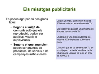 Els misatges publicitaris Es poden agrupar en dos grans tipus: Segons el mitjà de comunicació  que els reprodueixi, poden ser auditius, visuals o audiovisuals. Segons el que anuncien , poden ser anuncis de productes, de serveis o de campanyes institucionals. Durant un mes, s’ementen més de 8000 anuncis en les cadenes de TV Els espanyols passen una mitjana de 4 hores davant de la TV L’habitant d’una gran ciutat rep de mitjana 5000 impactes publicitaris diaris  L’anunci que es va emetre per TV en la mitja part de la darrera final de la Champions League va tenir un preu de 400000 € 