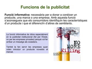 Funcions de la publicitat Funció informativa : necessària per a donar a conéixer un producte, una marca o una empresa. Amb aquesta funció s’aconsegueix que els consumidors identifiquin les característiques d’un producte i que el diferenciïn d’altres de semblants.  La funció informativa és dóna especialment en la publicitat institucional (fet per l’Estat, no per les empreses privades) perquè vol fer arribar un missatge als ciutadans. També la fan servir les empreses quan volen introduir un producte novedós al mercat.  