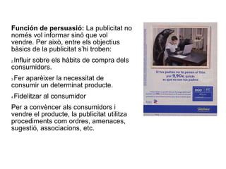 Función de persuasió:  La publicitat no només vol informar sinó que vol vendre. Per això, entre els objectius bàsics de la publicitat s’hi troben: Influir sobre els hàbits de compra dels consumidors. Fer aparèixer la necessitat de consumir un determinat producte. Fidelitzar al consumidor Per a convèncer als consumidors i vendre el producte, la publicitat utilitza procediments com ordres, amenaces, sugestió, associacions, etc.  
