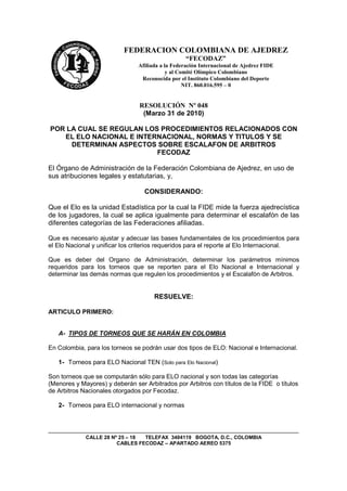 FEDERACION COLOMBIANA DE AJEDREZ
                                                  “FECODAZ”
                                Afiliada a la Federación Internacional de Ajedrez FIDE
                                            y al Comité Olímpico Colombiano
                                 Reconocida por el Instituto Colombiano del Deporte
                                                   NIT. 860.016.595 – 0


                                RESOLUCIÓN Nº 048
                                 (Marzo 31 de 2010)

POR LA CUAL SE REGULAN LOS PROCEDIMIENTOS RELACIONADOS CON
   EL ELO NACIONAL E INTERNACIONAL, NORMAS Y TITULOS Y SE
     DETERMINAN ASPECTOS SOBRE ESCALAFON DE ARBITROS
                          FECODAZ

El Órgano de Administración de la Federación Colombiana de Ajedrez, en uso de
sus atribuciones legales y estatutarias, y,

                                  CONSIDERANDO:

Que el Elo es la unidad Estadística por la cual la FIDE mide la fuerza ajedrecística
de los jugadores, la cual se aplica igualmente para determinar el escalafón de las
diferentes categorías de las Federaciones afiliadas.

Que es necesario ajustar y adecuar las bases fundamentales de los procedimientos para
el Elo Nacional y unificar los criterios requeridos para el reporte al Elo Internacional.

Que es deber del Organo de Administración, determinar los parámetros mínimos
requeridos para los torneos que se reporten para el Elo Nacional e Internacional y
determinar las demás normas que regulen los procedimientos y el Escalafón de Arbitros.


                                      RESUELVE:

ARTICULO PRIMERO:


   A- TIPOS DE TORNEOS QUE SE HARÁN EN COLOMBIA

En Colombia, para los torneos se podrán usar dos tipos de ELO: Nacional e Internacional.

   1- Torneos para ELO Nacional TEN (Solo para Elo Nacional)

Son torneos que se computarán sólo para ELO nacional y son todas las categorías
(Menores y Mayores) y deberán ser Arbitrados por Arbitros con títulos de la FIDE o títulos
de Arbitros Nacionales otorgados por Fecodaz.

   2- Torneos para ELO internacional y normas




             CALLE 28 Nº 25 – 18 TELEFAX 3404119 BOGOTA, D.C., COLOMBIA
                        CABLES FECODAZ – APARTADO AEREO 5375
 