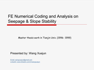 FE Numerical Coding and Analysis on
Seepage & Slope Stability
Presented by: Wang Xuejun
Email: wangxuejun@gmail.com
LinkedIn: www.linkedin.com/in/wangxuejun
Master thesis work in Tianjin Univ. (1996- 1999)
 
