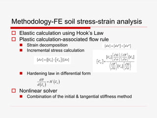 Methodology-FE soil stress-strain analysis
 Elastic calculation using Hook’s Law
 Plastic calculation-associated flow rule
 Strain decomposition
 Incremental stress calculation
 Hardening law in differential form
 Nonlinear solver
 Combination of the initial & tangential stiffness method
 
 '
p
p
d
H
d




 