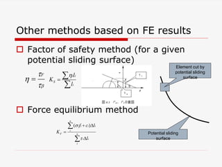 Other methods based on FE results
 Factor of safety method (for a given
potential sliding surface)
 Force equilibrium method



F

i i
S
i
l
K
l




( )
n
i i i i
i
F n
i i
i
f c l
K
l


 




Potential sliding
surface
Element cut by
potential sliding
surface
 