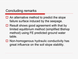 Concluding remarks
 An alternative method to predict the slope
failure surface induced by the seepage.
 Result shows good agreement with that by
limited equilibrium method (simplified Bishop
method) using FE predicted ground water
table.
 Non-homogenous hydraulic conductivity has
great influence on the soil slope stability.
 