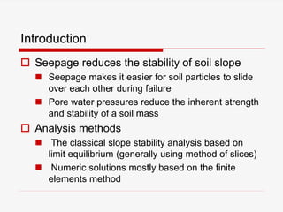 Introduction
 Seepage reduces the stability of soil slope
 Seepage makes it easier for soil particles to slide
over each other during failure
 Pore water pressures reduce the inherent strength
and stability of a soil mass
 Analysis methods
 The classical slope stability analysis based on
limit equilibrium (generally using method of slices)
 Numeric solutions mostly based on the finite
elements method
 