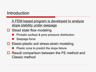 Introduction
A FEM based program is developed to analyze
slope stability under seepage
 Stead state flow modeling
 Phreatic surface & pore pressure distribution
 Seepage force
 Elasto-plastic soil stress-strain modeling
 Plastic zone to predict the slope failure
 Result comparison between the FE method and
Classic method
 