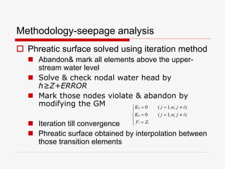 Methodology-seepage analysis
 Phreatic surface solved using iteration method
 Abandon& mark all elements above the upper-
stream water level
 Solve & check nodal water head by
h≥Z+ERROR
 Mark those nodes violate & abandon by
modifying the GM
 Iteration till convergence
 Phreatic surface obtained by interpolation between
those transition elements








ii
ji
ij
ZF
ijnjK
ijnjK
);,1(0
);,1(0
 