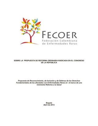 SOBRE LA PROPUESTA DE REFORMA ORDINARIA RADICADA EN EL CONGRESO
DE LA REPUBLICA

Propuesta de Reconocimiento, de Inclusión y de Defensa de los Derechos
Fundamentales de los afectados con Enfermedades Raras en el marco de una
inminente Reforma a la Salud

Bogotá
Abril de 2013

 