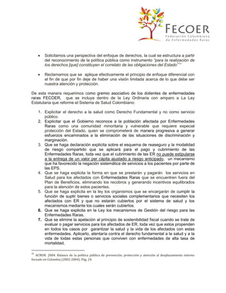 

Solicitamos una perspectiva del enfoque de derechos, la cual se estructura a partir
del reconocimiento de la política pública como instrumento “para la realización de
los derechos [que] constituyen el correlato de las obligaciones del Estado11”



Reclamamos que se aplique efectivamente el principio de enfoque diferencial con
el fin de que por fin deje de haber una visión limitada acerca de lo que debe ser
nuestra atención y protección.

De esta manera requerimos como gremio asociativo de los dolientes de enfermedades
raras FECOER, que se incluya dentro de la Ley Ordinaria con amparo a La Ley
Estatutaria que reforme el Sistema de Salud Colombiano:
1. Explicitar el derecho a la salud como Derecho Fundamental y no como servicio
público.
2. Explicitar que el Gobierno reconoce a la población afectada por Enfermedades
Raras como una comunidad minoritaria y vulnerable que requiere especial
protección del Estado, quien se comprometerá de manera progresiva a generar
esfuerzos encaminados a la eliminación de las situaciones de discriminación y
marginación.
3. Que se haga declaración explicita sobre el esquema de reaseguro y la modalidad
de riesgo compartido que se aplicará para el pago y cubrimiento de las
Enfermedades Raras, toda vez que el cubrimiento de las ER no puede estipularse
a la entrega de un valor per cápita ajustado a riesgo anticipado, un mecanismo
que ha favorecido la negación sistemática de servicios a los pacientes por parte de
las EPS.
4. Que se haga explicita la forma en que se prestarán y pagarán los servicios en
Salud para los afectados con Enfermedades Raras que se encuentren fuera del
Plan de Beneficios, eliminando los recobros y generando incentivos equilibrados
para la atención de estos pacientes.
5. Que se haga explicita en la ley los organismos que se encargarán de cumplir la
función de suplir bienes o servicios sociales complementarios que necesiten los
afectados con ER y que no estarán cubiertos por el sistema de salud y los
mecanismos mediante los cuales serán cubiertos.
6. Que se haga explicita en la Ley los mecanismos de Gestión del riesgo para las
Enfermedades Raras.
7. Que se elimine la apelación al principio de sostenibilidad fiscal cuando se trate de
evaluar o pagar servicios para los afectados de ER, toda vez que estos propenden
en todos los casos por garantizar la salud y la vida de los afectados con estas
enfermedades. Aplicarlo, atentaría contra el derecho fundamental a la salud y a la
vida de todas estas personas que conviven con enfermedades de alta tasa de
mortalidad.
11

ACNUR. 2004. Balance de la política pública de prevención, protección y atención al desplazamiento interno
forzado en Colombia (2002-2004). Pág. 24.

 