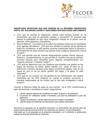 INQUIETUDES NEGATIVAS QUE NOS QUEDAN DE LA REFORMA PRESENTADA
POR EL DR. ALEJANDRO GAVIRIA Y QUE DEBEN SER DISCUTIDAS AMPLIAMENTE











¿Por qué se permite la integración vertical entre actores cuando se ha
demostrado que esto ha generado carteles y corrupción? El proyecto deja
abierta la posibilidad de que haya integración vertical en el primer nivel de
atención, entre gestores y prestadores.
Dice la Reforma: “Los dineros de la salud son públicos hasta que se transfieren
a los agentes del sistema”. ¿Por qué va a cambiar el carácter de los aportes de
todos los ciudadanos, si esto genera enormes inquietudes sobre la situación y
administración de estos dineros que podrían tener cualquier destinación menos
la salud?
¿Por qué permitir que las mismas Aseguradoras puedan ofrecer seguros
básicos y complementarios, lo que permite el incentivo de que se recorten
servicios básicos para ofrecerlos como seguros complementarios con
“mejores servicios” o mejores “redes”?
¿Por qué se determina que Las Gestoras que excedan sus gastos en los
pagos de servicios de salud, deben hacerlo con cargo al valor de su
patrimonio, incentivo perverso para seguir conteniendo gastos, más en los
casos en que no se ha hecho gestión del riesgo y el gasto no está
calculado?
¿Por qué se va a asumir con los aportes de los Colombianos, las deudas
contraídas por las EPS teniendo en cuenta la evidente corrupción y
manejos inadecuados de los fondos que le han sido entregados a estos
actores?

Cuando la Reforma habla de pago de una fracción de la UPC condicionada al
logro de acciones o resultados en salud, preguntamos:
1. ¿Quién debería obtener los resultados en salud, el gestor o el prestador?
2. La porción de “utilidades” sujeta a resultados ¿es para los prestadores o para las
gestoras?
3. ¿Quién los evaluará? ¿Quién definirá la porción sujeta a resultado?
4. ¿Dónde están los Sistemas de Información para realizar esta tarea?

Cerramos la propuesta con la siguiente motivación: la presentación del artículo para ser
inserto dentro del documento final de Ley Ordinaria con amparo a la ley Estatutaria.
Está dado por lo ya expuesto en la presente proposición, en lo referente a poblaciones
sujetas de atención diferencial en Colombia

 