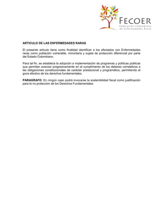 ARTICULO DE LAS ENFERMEDADES RARAS
El presente artículo tiene como finalidad identificar a los afectados con Enfermedades
raras como población vulnerable, minoritaria y sujeta de protección diferencial por parte
del Estado Colombiano.
Para tal fin, se establece la adopción e implementación de programas y políticas públicas
que permitan avanzar progresivamente en el cumplimiento de los deberes correlativos a
las obligaciones constitucionales de carácter prestacional y programático, permitiendo el
goce efectivo de los derechos fundamentales.
PARAGRAFO: En ningún caso podrá invocarse la sostenibilidad fiscal como justificación
para la no protección de los Derechos Fundamentales.

 