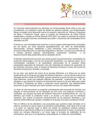 Introducción
En Colombia tradicionalmente los afectados con Enfermedades Raras (ER) no han sido
considerados una población sujeto de diseño de políticas públicas. Las Enfermedades
Raras no existen como dimensión real en la creación o ejecución de Planes y Programas
de Salud y Protección Social –para la muestra las dimensiones de Salud Publica
establecidas y votadas en el Plan Decenal 2012-2021- las cuales no permiten de ninguna
manera, el concebir acciones coordinadas que palien o solucionen las necesidades de los
afectados con ER.
El hecho es, que irrefutablemente existimos y somos sujetos extremadamente vulnerables
por ser pocos, por estar dispersos geográficamente, por sufrir de enfermedades
desconocidas, crónicas, debilitantes y poco frecuentes -cuyo conocimiento no se
encuentra disponible para un adecuado diagnóstico y atención- y porque nos enfrentamos
a notorias barreras políticas, administrativas, económicas, científicas
y de
desconocimiento dela problemática de los afectados de ER.
El Derecho Internacional reconoce que ciertos grupos de personas tienen necesidades de
protección diferenciales a raíz de sus situaciones específicas, y en algunos casos, de su
vulnerabilidad manifiesta o de inequidades estructurales de la sociedad. Estas
necesidades especiales de protección, han sido reiteradas por órganos de supervisión de
los Derechos Humanos, como el Comité de Derechos Humanos a través del Comité de
Derechos Económicos, Sociales y Culturales.
Es por esto, que dentro del marco de la actuales Reformas a la Salud que se están
presentando en el Congreso por parte del Gobierno Nacional y de los demás actores, los
afectados de ER a través de FECOER, quieren presentar su punto de vista con respecto a
esas Reformas, punto que pretende defender las garantías constitucionales de los
afectados y que propicie la creación de dimensiones nuevas en las que ellos sean sujeto
de Planes y Programas de Salud y protección social específica, que definitivamente
solucionen la gran inequidad que sufren quienes conviven con estas enfermedades.
La razón de este documento es presentar precisamente esta propuesta de inclusión que
asegure el reconocimiento de los afectados por ER como una población minoritaria y
vulnerable, que requiere de parte del Gobierno Nacional el esclarecimiento de una vía
definitiva que brinde la protección social y el acceso a la salud que los afectados
necesitan, que mejore el potencial socioeconómico de las personas afectadas y que
además sortee diferencias injustas y evitables en el acceso a la salud y protección Social.
Para la defensa de los afectados y las propuestas que queremos dejar sentadas en la
reforma, acudimos en primer lugar a los derechos fundamentales, entre ellos el de la vida
y la salud, en segundo lugar al deber del estado de establecer políticas públicas
específicas y mecanismos sólidos en su estructura que garanticen la salud y la protección
social con enfoque diferencial y en tercer lugar al principio de solidaridad de los
colombianos para que no se abandone a esta población en estado de vulnerabilidad.

 