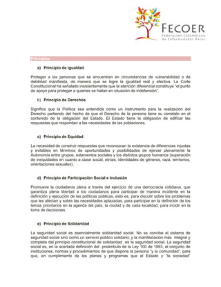 Principios
a) Principio de igualdad
Proteger a las personas que se encuentren en circunstancias de vulnerabilidad o de
debilidad manifiesta, de manera que se logre la igualdad real y efectiva. La Corte
Constitucional ha señalado insistentemente que la atención diferencial constituye “el punto
de apoyo para proteger a quienes se hallan en situación de indefensión”.
b) Principio de Derechos
Significa que la Política sea entendida como un instrumento para la realización del
Derecho partiendo del hecho de que el Derecho de la persona tiene su correlato en el
contenido de la obligación del Estado. El Estado tiene la obligación de edificar las
respuestas que respondan a las necesidades de las poblaciones.

c) Principio de Equidad
La necesidad de construir respuestas que reconozcan la existencia de diferencias injustas
y evitables en términos de oportunidades y posibilidades de ejercer plenamente la
Autonomía entre grupos, estamentos sociales y los distintos grupos humanos (superación
de inequidades en cuanto a clase social, etnias, identidades de géneros, raza, territorios,
orientaciones sexuales).
d) Principio de Participación Social e Inclusión
Promueve la ciudadanía plena a través del ejercicio de una democracia cotidiana, que
garantiza plena libertad a los ciudadanos para participar de manera incidente en la
definición y ejecución de las políticas públicas, esto es, para discutir sobre los problemas
que les afectan y sobre las necesidades aplazadas, para participar en la definición de los
temas prioritarios en la agenda del país, la ciudad y de cada localidad, para incidir en la
toma de decisiones.

e) Principio de Solidaridad
La seguridad social es esencialmente solidaridad social. No se concibe el sistema de
seguridad social sino como un servicio público solidario; y la manifestación más integral y
completa del principio constitucional de solidaridad es la seguridad social. La seguridad
social es, en la acertada definición del preámbulo de la Ley 100 de 1993, el conjunto de
instituciones, normas y procedimientos de que dispone la persona “y la comunidad”, para
que, en cumplimiento de los planes y programas que el Estado y “la sociedad”

 