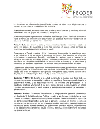 oportunidades sin ninguna discriminación por razones de sexo, raza, origen nacional o
familiar, lengua, religión, opinión política o filosófica.
El Estado promoverá las condiciones para que la igualdad sea real y efectiva y adoptará
medidas en favor de grupos discriminados o marginados.
El Estado protegerá especialmente a aquellas personas que por su condición económica,
física o mental, se encuentren en circunstancia de debilidad manifiesta y sancionará los
abusos o maltratos que contra ellas se cometan.
Articulo 49. La atención de la salud y el saneamiento ambiental son servicios públicos a
cargo del Estado. Se garantiza a todas las personas el acceso a los servicios de
promoción, protección y recuperación de la salud.
Corresponde al Estado organizar, dirigir y reglamentar la prestación de servicios de salud
a los habitantes y de saneamiento ambiental conforme a los principios de eficiencia,
universalidad y solidaridad. También, establecer las políticas para la prestación de
servicios de salud por entidades privadas, y ejercer su vigilancia y control. Así mismo,
establecer las competencias de la Nación, las entidades territoriales y los particulares, y
determinar los aportes a su cargo en los términos y condiciones señalados en la ley.
Los servicios de salud se organizarán en forma descentralizada, por niveles de atención y
con participación de la comunidad. La ley señalará los términos en los cuales la atención
básica para todos los habitantes será gratuita y obligatoria. Toda persona tiene el deber
de procurar el cuidado integral de su salud y la de su comunidad.
Sentencia T-59/93 “El derecho a la salud comprende la facultad que tiene todo ser
humano de mantener la normalidad orgánica funcional tanto física como en el plano de la
operatividad mental, y de restablecer cuando se presente una perturbación en la
estabilidad orgánica y funcional de su ser… siendo así que la salud supone un estado
completo de bienestar físico, metal y social, y no solamente la ausencia de afecciones o
enfermedades”.
Sentencia T-250/97 “El derecho fundamental a la integridad de la persona, contemplado
en el Artículo 12 de la Constitución Política, no sólo se ve afectado por la tortura y tratos
crueles, inhumanos o degradantes, sino por las omisiones que repercuten en la ruptura de
las condiciones indispensables para que la persona conserve un mínimo de armonía
corporal en los componentes de sus órganos y sentidos esenciales. La salud, cuando se
ve afectada de una manera constante, sin posibilidades próximas de alivio, especialmente
si los padecimientos constituyen causa de dolor, disminuyen ostensiblemente la calidad
de vida del enfermo”

 