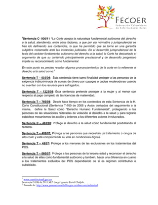 1

Sentencia C- 936/11 “La Corte acepta la naturaleza fundamental autónoma del derecho
a la salud, atendiendo, entre otros factores, a que por vía normativa y jurisprudencial se
han ido definiendo sus contenidos, lo que ha permitido que se torne en una garantía
subjetiva reclamable ante las instancias judiciales. En el desarrollo jurisprudencial de la
tesis del carácter fundamental autónomo del derecho a la salud, la Corte ha descartado el
argumento de que su contenido principalmente prestacional y de desarrollo progresivo
impida su reconocimiento como fundamental.
En este punto es preciso resaltar algunos pronunciamientos de la corte en lo referente al
derecho a la salud como:2
Sentencia T – 003/09: Ésta sentencia tiene como finalidad proteger a las personas de la
exigencia indiscriminada de sumas de dinero por copagos o cuotas moderadoras cuando
no cuentan con los recursos para sufragarlos.
Sentencia T – 1223/08: Ésta sentencia pretende proteger a la mujer y al menor con
respecto al pago completo de las licencias de maternidad.
Sentencia T – 760/08: Desde hace tiempo en los contenidos de esta Sentencia de la H.
Corte Constitucional (Sentencia T-760 de 2008 y Autos derivados del seguimiento a la
misma, define la Salud como “Derecho Humano Fundamental”, protegiendo a las
personas de las situaciones reiteradas de violación al derecho a la salud y para lograrlo
establece mecanismos de acción y órdenes a los diferentes actores involucrados.
Sentencia C – 463/08: Protege el derecho a la salud como fundamental posibilitando el
recobro.
Sentencia T – 408/07: Protege a las personas que necesitan un tratamiento o cirugía de
alto costo y está comprometida su vida en condiciones dignas.
Sentencia T – 48/07: Protege a los menores de las exclusiones en los tratamientos del
POS.
Sentencia T – 060/07: Protege a las personas de la tercera edad y reconocer el derecho
a la salud de ellas como fundamental autónomo y también, hacer una diferencia en cuanto
a los tratamientos excluidos del POS dependiendo de si es régimen contributivo o
subsidiado.

1

www.constitucional.gov.co
Sentencia C-936 de 2011 M.P. Jorge Ignacio Pretel Chaljub.
2
Tomado de: http://www.personeriamedellin.gov.co/observatoriodesalud

 