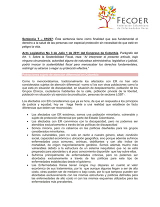 Sentencia T – 016/07: Ésta sentencia tiene como finalidad que sea fundamental el
derecho a la salud de las personas con especial protección sin necesidad de que esté en
peligro la vida.
Acto Legislativo No 3 de Julio 1 de 2011 del Congreso de Colombia, Parágrafo del
Art. 1- Sobre la Sostenibilidad Fiscal, reza: “Al interpretar el presente artículo, bajo
ninguna circunstancia, autoridad alguna de naturaleza administrativa, legislativa o judicial,
podrá invocar la sostenibilidad fiscal para menoscabar los derechos fundamentales,
restringir su alcance o negar su protección efectiva.”
Poblaciones sujeto de atención diferencial en Colombia
Como lo mencionábamos, tradicionalmente los afectados con ER no han sido
considerados sujetos de atención diferencial –como sí los son otras poblaciones como la
que está en situación de discapacidad, en situación de desplazamiento, población de los
Grupos Étnicos, ciudadanos habitantes de la calle, población privada de la libertad,
población en situación y/o ejercicio de prostitución, personas de sectores LGBT-.
Los afectados con ER consideramos que ya es hora, de que en respuesta a los principios
de justicia y equidad, hoy se haga frente a una realidad que establece de facto
diferencias que deben ser reconocidas:








Los afectados con ER existimos, somos una población minoritaria, vulnerable y
sujeto de protección diferencial por parte del Estado Colombiano.
Los afectados con ER convivimos con la discapacidad, pero no podemos ser
atendidos exclusivamente a través de las políticas de discapacidad
Somos minoría, pero no cabemos en las políticas diseñadas para los grupos
considerados minoritarios.
Somos vulnerables, pero no solo en razón a nuestro género, edad, condición
social, capacidad económica o ubicación geográfica, sino porque además sufrimos
enfermedades poco comunes, crónicas, debilitantes y con alto índice de
mortalidad, de origen mayoritariamente genético. Somos además mucho más
vulnerables debido a la estructura de un sistema inequitativo que no se está
preparado para abordarlas y al poco conocimiento disponible que hay sobre ellas.
Sufrimos principalmente de enfermedades crónicas, pero no podemos ser
abordados exclusivamente a través de las políticas para este tipo de
enfermedades establecidas desde el gobierno.
Las Enfermedades Raras tienen rangos muy dispares en cuanto al valor
económico de sus tratamientos, por lo que aunque algunas llegan a ser de alto
costo, otras pueden ser de mediano o bajo costo, por lo que tampoco pueden ser
abordadas exclusivamente con las mismas estructuras y políticas definidas para
las enfermedades de alto costo ni con los mismos esquemas utilizados para las
enfermedades más prevalentes.

 