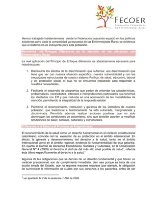 Hemos trabajado insistentemente desde la Federacion buscando espacio en las políticas
existentes pero dada la complejidad ya expuesta de las Enfermedades Raras se evidencia
que el Sistema no es incluyente para esta población.
Necesidad del Enfoque Diferencial en la atención de los afectados con
Enfermedades Raras
La real aplicación del Principio de Enfoque diferencial es absolutamente necesaria para
nosotros pues:
1. Disminuiría los efectos de la discriminación que sufrimos; una discriminación que
tiene que ver con nuestra situación específica, nuestra vulnerabilidad y con las
inequidades estructurales de nuestro sistema Político, de salud, educativo, laboral
y de protección social, el cual no se encuentra preparado para responder a
nuestras necesidades.
2. Facilitaría el desarrollo de programas que partan de entender las características,
problemáticas, necesidades, intereses e interpretaciones particulares que tenemos
los afectados con ER y que redunde en una adecuación de las modalidades de
atención, permitiendo la integralidad de la respuesta estatal.
3. Permitiría el reconocimiento, restitución y garantía de los Derechos de nuestra
población, que tradicional e históricamente ha sido vulnerada, marginalizada y
discriminada. Permitiría además realizar acciones positivas que no solo
disminuyan las condiciones de aislamiento, sino que también apunten a modificar
condiciones de salud, sociales, culturales y estructurales.
El Derecho a la Salud y el Principio de Progresividad
El reconocimiento de la salud como un derecho fundamental en el contexto constitucional
colombiano, coincide con la evolución de su protección en el ámbito internacional. En
efecto, la génesis y desenvolvimiento del derecho a la salud, tanto en el ámbito
internacional como en el ámbito regional, evidencia la fundamentalidad de esta garantía.
En cuanto al Comité de Derechos Económicos, Sociales y Culturales, en la Observación
General N°14 (2000) ‘el derecho al disfrute del más alto nivel posible de salud’, referida
esta última específicamente al derecho a la salud.3
Algunas de las obligaciones que se derivan de un derecho fundamental y que tienen un
carácter prestacional, son de cumplimiento inmediato, bien sea porque se trata de una
acción simple del Estado, que no requiere mayores recursos (por ejemplo, la obligación
de suministrar la información de cuáles son sus derechos a los pacientes, antes de ser
3

ver apartado 34.2 de la sentencia T-760 de 2008.

 