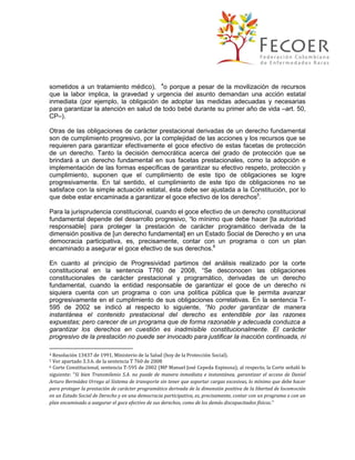sometidos a un tratamiento médico), 4o porque a pesar de la movilización de recursos
que la labor implica, la gravedad y urgencia del asunto demandan una acción estatal
inmediata (por ejemplo, la obligación de adoptar las medidas adecuadas y necesarias
para garantizar la atención en salud de todo bebé durante su primer año de vida –art. 50,
CP–).
Otras de las obligaciones de carácter prestacional derivadas de un derecho fundamental
son de cumplimiento progresivo, por la complejidad de las acciones y los recursos que se
requieren para garantizar efectivamente el goce efectivo de estas facetas de protección
de un derecho. Tanto la decisión democrática acerca del grado de protección que se
brindará a un derecho fundamental en sus facetas prestacionales, como la adopción e
implementación de las formas específicas de garantizar su efectivo respeto, protección y
cumplimiento, suponen que el cumplimiento de este tipo de obligaciones se logre
progresivamente. En tal sentido, el cumplimiento de este tipo de obligaciones no se
satisface con la simple actuación estatal, ésta debe ser ajustada a la Constitución, por lo
que debe estar encaminada a garantizar el goce efectivo de los derechos5.
Para la jurisprudencia constitucional, cuando el goce efectivo de un derecho constitucional
fundamental depende del desarrollo progresivo, “lo mínimo que debe hacer [la autoridad
responsable] para proteger la prestación de carácter programático derivada de la
dimensión positiva de [un derecho fundamental] en un Estado Social de Derecho y en una
democracia participativa, es, precisamente, contar con un programa o con un plan
encaminado a asegurar el goce efectivo de sus derechos.6
En cuanto al principio de Progresividad partimos del análisis realizado por la corte
constitucional en la sentencia T760 de 2008, “Se desconocen las obligaciones
constitucionales de carácter prestacional y programático, derivadas de un derecho
fundamental, cuando la entidad responsable de garantizar el goce de un derecho ni
siquiera cuenta con un programa o con una política pública que le permita avanzar
progresivamente en el cumplimiento de sus obligaciones correlativas. En la sentencia T595 de 2002 se indicó al respecto lo siguiente, “No poder garantizar de manera
instantánea el contenido prestacional del derecho es entendible por las razones
expuestas; pero carecer de un programa que de forma razonable y adecuada conduzca a
garantizar los derechos en cuestión es inadmisible constitucionalmente. El carácter
progresivo de la prestación no puede ser invocado para justificar la inacción continuada, ni
Resolución 13437 de 1991, Ministerio de la Salud (hoy de la Protección Social).
Ver apartado 3.3.6. de la sentencia T 760 de 2008
6 Corte Constitucional, sentencia T-595 de 2002 (MP Manuel José Cepeda Espinosa); al respecto, la Corte señaló lo
siguiente: “Si bien Transmilenio S.A. no puede de manera inmediata e instantánea, garantizar el acceso de Daniel
Arturo Bermúdez Urrego al Sistema de transporte sin tener que soportar cargas excesivas, lo mínimo que debe hacer
para proteger la prestación de carácter programático derivada de la dimensión positiva de la libertad de locomoción
en un Estado Social de Derecho y en una democracia participativa, es, precisamente, contar con un programa o con un
plan encaminado a asegurar el goce efectivo de sus derechos, como de los demás discapacitados físicos.”
4
5

 