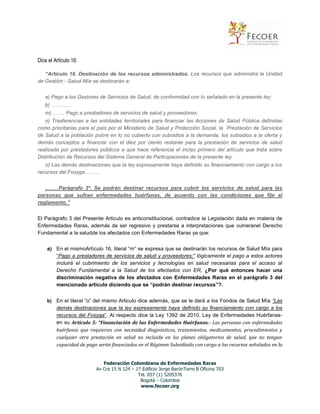Dice el Artículo 16:
“Artículo 16. Destinación de los recursos administrados. Los recursos que administra la Unidad
de Gestión - Salud-Mía se destinarán a:
a) Pago a los Gestores de Servicios de Salud, de conformidad con lo señalado en la presente ley;
b) …………
m)…….. Pago a prestadores de servicios de salud y proveedores;
n) Trasferencias a las entidades territoriales para financiar las Acciones de Salud Pública definidas
como prioritarias para el país por el Ministerio de Salud y Protección Social, la Prestación de Servicios
de Salud a la población pobre en lo no cubierto con subsidios a la demanda, los subsidios a la oferta y
demás conceptos a financiar con el diez por ciento restante para la prestación de servicios de salud
realizada por prestadores públicos a que hace referencia el inciso primero del artículo que trata sobre
Distribución de Recursos del Sistema General de Participaciones de la presente ley.
o) Las demás destinaciones que la ley expresamente haya definido su financiamiento con cargo a los
recursos del Fosyga………
.…….Parágrafo 3º. Se podrán destinar recursos para cubrir los servicios de salud para las
personas que sufran enfermedades huérfanas, de acuerdo con las condiciones que fije el
reglamento.”
El Parágrafo 3 del Presente Articulo es anticonstitucional, contradice la Legislación dada en materia de
Enfermedades Raras, además de ser regresivo y prestarse a interpretaciones que vulneranel Derecho
Fundamental a la saludde los afectados con Enfermedades Raras ya que:
a) En el mismoArtículo 16, literal “m” se expresa que se destinarán los recursos de Salud Mía para
“Pago a prestadores de servicios de salud y proveedores;” lógicamente el pago a estos actores
incluirá el cubrimiento de los servicios y tecnologías en salud necesarias para el acceso al
Derecho Fundamental a la Salud de los afectados con ER, ¿Por qué entonces hacer una
discriminación negativa de los afectados con Enfermedades Raras en el parágrafo 3 del
mencionado articulo diciendo que se “podrán destinar recursos”?.
b) En el literal “o” del mismo Articulo dice además, que se le dará a los Fondos de Salud Mía “Las
demás destinaciones que la ley expresamente haya definido su financiamiento con cargo a los
recursos del Fosyga”. Al respecto dice la Ley 1392 de 2010, Ley de Enfermedades Huérfanasen su Articulo 5: “Financiación de las Enfermedades Huérfanas.- Las personas con enfermedades
huérfanas que requieran con necesidad diagnósticos, tratamientos, medicamentos, procedimientos y
cualquier otra prestación en salud no incluida en los planes obligatorios de salud, que no tengan
capacidad de pago serán financiados en el Régimen Subsidiado con cargo a los recursos señalados en la
Federación Colombiana de Enfermedades Raras
Av Cra 15 N 124 – 17 Edificio Jorge BarónTorre B Oficina 703
Tel. 057 (1) 5205376
Bogotá – Colombia
www.fecoer.org

 