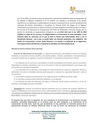 Ley 715 de 2001 y las demás normas que financien la atención de la población pobre no asegurada y de
los afiliados al Régimen Subsidiado en lo no cubierto con subsidios a la demanda. Si las fuentes
anteriores no son suficientes, se podrá disponer de manera excepcional de los recursos excedentes de la
subcuenta de Eventos Catastróficos y Accidentes de Tránsito–ECAT, del Fosyga. En el Régimen
Contributivo, las prestaciones en salud no incluidas en el plan obligatorio serán financiadas con cargo a
los recursos de la Subcuenta de Compensación del Fondo de Solidaridad y Garantía–Fosyga, que no
afecten los destinados al aseguramiento obligatorio en salud.Está claro que la Ley 1392 de 2010
establece el origen de los recursos y la obligatoriedad en la financiación de estas patologías. La Ley
Ordinaria debe ser coherente con lo que ya dicta la Norma para Enfermedades Raras y con la
Constitución Nacional, - por lo que no puede haber una intención potestativa, sino obligatoria del
Estado en la Financiación. La frase “podrá financiar” y su sujeción a la definición de un reglamento,
viola el goce efectivo del Derecho a la Salud de los afectados con Enfermedades Raras.
Revisemos ahora el Articulo 20 el cual reza:
Artículo 20. Mecanismo de exclusión. La selección de servicios y tecnologías a excluir se realizará
mediante un mecanismo técnico-científico, de carácter público, colectivo, participativo y transparente que
consulte la opinión de los agentes y usuarios interesados. El mecanismo incluirá como mínimo:
1. La selección de los servicios y tecnologías de salud susceptibles de exclusión que se encuentren
disponibles en territorio colombiano, que no se encuentre en fase de experimentación y que hayan sido
autorizados por autoridad competente.
2. La evaluación de los servicios y tecnologías de salud teniendo en cuenta su seguridad, eficacia y
efectividad, así como su finalidad esencial para recuperar o mantener la capacidad funcional o vital de
las personas.
3. La consulta a expertos pertenecientes a las organizaciones científicas del sector salud.
4. La consulta a usuarios potencialmente afectados con la decisión.
5. La decisión por parte del Ministerio de Salud y Protección Social sobre la exclusión o no de los
servicios o tecnologías de salud evaluados.
Parágrafo.Bajo ninguna circunstancia deberá entenderse que los criterios de exclusión afectarán el
acceso a tratamientos a las personas que sufren enfermedades raras o huérfanas. Este tipo de pacientes
con este tipo de patologías tendrán que ser cubiertos por una fuente específica de los recursos públicos
de la Salud. (subrayado agregado)
Al respecto hay que decir lo siguiente: Es muy importante el reconocimiento a la protección de esta
población vulnerable determinada en la primera parte de este parágrafo y la importancia de la
conservación de este texto, toda vez que actualmente no hay garantías en Colombia acerca de la
aplicacióndel principio de enfoque diferencial sobre el cual se tomen las decisiones de exclusión,
Federación Colombiana de Enfermedades Raras
Av Cra 15 N 124 – 17 Edificio Jorge BarónTorre B Oficina 703
Tel. 057 (1) 5205376
Bogotá – Colombia
www.fecoer.org

 