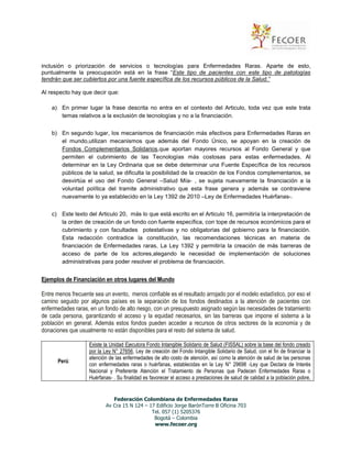 inclusión o priorización de servicios o tecnologías para Enfermedades Raras. Aparte de esto,
puntualmente la preocupación está en la frase “Este tipo de pacientes con este tipo de patologías
tendrán que ser cubiertos por una fuente específica de los recursos públicos de la Salud.”
Al respecto hay que decir que:
a) En primer lugar la frase descrita no entra en el contexto del Articulo, toda vez que este trata
temas relativos a la exclusión de tecnologías y no a la financiación.
b) En segundo lugar, los mecanismos de financiación más efectivos para Enfermedades Raras en
el mundo,utilizan mecanismos que además del Fondo Único, se apoyan en la creación de
Fondos Complementarios Solidarios,que aportan mayores recursos al Fondo General y que
permiten el cubrimiento de las Tecnologías más costosas para estas enfermedades. Al
determinar en la Ley Ordinaria que se debe determinar una Fuente Específica de los recursos
públicos de la salud, se dificulta la posibilidad de la creación de los Fondos complementarios, se
desvirtúa el uso del Fondo General –Salud Mía- , se sujeta nuevamente la financiación a la
voluntad política del tramite administrativo que esta frase genera y además se contraviene
nuevamente lo ya establecido en la Ley 1392 de 2010 –Ley de Enfermedades Huérfanas-.
c) Este texto del Articulo 20, más lo que está escrito en el Articulo 16, permitiría la interpretación de
la orden de creación de un fondo con fuente específica, con tope de recursos económicos para el
cubrimiento y con facultades potestativas y no obligatorias del gobierno para la financiación.
Esta redacción contradice la constitución, las recomendaciones técnicas en materia de
financiación de Enfermedades raras, La Ley 1392 y permitiría la creación de más barreras de
acceso de parte de los actores,alegando le necesidad de implementación de soluciones
administrativas para poder resolver el problema de financiación.

Ejemplos de Financiación en otros lugares del Mundo
Entre menos frecuente sea un evento, menos confiable es el resultado arrojado por el modelo estadístico, por eso el
camino seguido por algunos países es la separación de los fondos destinados a la atención de pacientes con
enfermedades raras, en un fondo de alto riesgo, con un presupuesto asignado según las necesidades de tratamiento
de cada persona, garantizando el acceso y la equidad necesarios, sin las barreras que impone el sistema a la
población en general. Además estos fondos pueden acceder a recursos de otros sectores de la economía y de
donaciones que usualmente no están disponibles para el resto del sistema de salud.

Perú:

Existe la Unidad Ejecutora Fondo Intangible Solidario de Salud (FISSAL) sobre la base del fondo creado
por la Ley N° 27656, Ley de creación del Fondo Intangible Solidario de Salud, con el fin de financiar la
atención de las enfermedades de alto costo de atención, así como la atención de salud de las personas
con enfermedades raras o huérfanas, establecidas en la Ley N° 29698 -Ley que Declara de Interés
Nacional y Preferente Atención el Tratamiento de Personas que Padecen Enfermedades Raras o
Huérfanas- . Su finalidad es favorecer el acceso a prestaciones de salud de calidad a la población pobre,

Federación Colombiana de Enfermedades Raras
Av Cra 15 N 124 – 17 Edificio Jorge BarónTorre B Oficina 703
Tel. 057 (1) 5205376
Bogotá – Colombia
www.fecoer.org

 