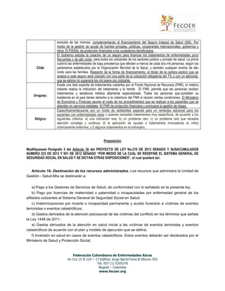 Chile:

Uruguay:.

Bélgica:

excluida de las mismas, complementando el financiamiento del Seguro Integral de Salud (SIS). Por
medio de la gestión de ayuda de fuentes privadas, públicas, cooperantes internacionales, gobiernos y
otros. El FISSAL da protección financiera a los ciudadanos beneficiados.
El Gobierno estudia la creación de un seguro para financiar los tratamientos de enfermedades poco
frecuentes o de alto costo, para todos los cotizantes de los sectores público y privado de salud. La prima
cubriría las enfermedades de baja prevalencia que afecten a menos de cada dos mil personas, según los
parámetros establecidos por la Organización Mundial de la Salud, y también cualquier evento de alto
costo para las familias. Respecto de la forma de financiamiento, el titular de la cartera explicó que se
analiza si este seguro será cobrado con una parte de la cotización obligatoria del 7% o con un adicional,
que se estima no superaría los mil pesos por cotizante.
Existe una lista explicita de tratamientos cubiertos por el Fondo Nacional de Recursos (FNR), el médico
tratante realiza la indicación del tratamiento y lo remite. El FNR, permite que las personas reciban
tratamientos y asistencia médica altamente especializada. Todas las personas que acrediten su
residencia en el país tienen derecho a la cobertura del FNR si reúnen ciertas condiciones. El Ministerio
de Economía y Finanzas asume el costo de los procedimientos que se realizan a los pacientes que se
atienden en servicios estatales. El FNR da protección financiera y promueve la gestión de riesgo.
Específicamentecuenta con un fondo de solidaridad especial para un rembolso adicional para los
pacientes con enfermedades raras o quienes necesitan tratamientos muy específicos, de acuerdo a los
siguientes criterios: a) una indicación rara; b) un problema raro; c) un problema raro que necesita
atención compleja y continua; d) la aplicación de ayudas o tratamientos innovadores e) niños
crónicamente enfermos; y f) algunos tratamientos en el extranjero.

Proposición
Modifíqueseel Parágrafo 3 del Artículo 16 del PROYECTO DE LEY No.210 DE 2013 SENADO Y SUSACUMULADOS
NÚMERO 233 DE 2013 Y 051 DE 2012 SENADO “POR MEDIO DE LA CUAL SE REDEFINE EL SISTEMA GENERAL DE
SEGURIDAD SOCIAL EN SALUD Y SE DICTAN OTRAS DISPOSICIONES”, el cual quedará así:

Artículo 16. Destinación de los recursos administrados. Los recursos que administra la Unidad de
Gestión - Salud-Mía se destinarán a:
a) Pago a los Gestores de Servicios de Salud, de conformidad con lo señalado en la presente ley;
b) Pago por licencias de maternidad o paternidad o incapacidades por enfermedad general de los
afiliados cotizantes al Sistema General de Seguridad Social en Salud;
c) Indemnizaciones por muerte o incapacidad permanente y auxilio funerario a víctimas de eventos
terroristas o eventos catastróficos;
d) Gastos derivados de la atención psicosocial de las víctimas del conflicto en los términos que señala
la Ley 1448 de 2011;
e) Gastos derivados de la atención en salud inicial a las víctimas de eventos terroristas y eventos
catastróficos de acuerdo con el plan y modelo de ejecución que se defina;
f) Inversión en salud en casos de eventos catastróficos. Estos eventos deberán ser declarados por el
Ministerio de Salud y Protección Social;

Federación Colombiana de Enfermedades Raras
Av Cra 15 N 124 – 17 Edificio Jorge BarónTorre B Oficina 703
Tel. 057 (1) 5205376
Bogotá – Colombia
www.fecoer.org

 