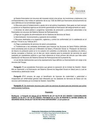 g) Gastos financiados con recursos del impuesto social a las armas, de municiones y explosivos y los
correspondientes a las multas en aplicación de la Ley 1335 de 2009 que financiarán exclusivamente los
usos definidos en la normatividad vigente;
h) Recursos para el fortalecimiento y ajuste de la red pública hospitalaria. Este gasto se hará siempre
y cuando en la respectiva vigencia se encuentre garantizada la financiación del aseguramiento en salud;
i) Acciones de salud pública o programas nacionales de promoción y prevención adicionales a los
financiados con recursos del Sistema General de Participaciones;
j) Pago por los gastos de administración de los Gestores de Servicios de Salud;
k) Administración, funcionamiento y operación de la entidad;
l) Recursos destinados a la inspección, vigilancia y control de conformidad con lo establecido en el
artículo 119 de la Ley 1438 de 2011;
m) Pago a prestadores de servicios de salud y proveedores;
n) Trasferencias a las entidades territoriales para financiar las Acciones de Salud Pública definidas
como prioritarias para el país por el Ministerio de Salud y Protección Social, la Prestación de Servicios
de Salud a la población pobre en lo no cubierto con subsidios a la demanda, los subsidios a la oferta y
demás conceptos a financiar con el diez por ciento restante para la prestación de servicios de salud
realizada por prestadores públicos a que hace referencia el inciso primero del artículo que trata sobre
Distribución de Recursos del Sistema General de Participaciones de la presente ley.
o) Las demás destinaciones que la ley expresamente haya definido su financiamiento con cargo a los
recursos del Fosyga.
Parágrafo 1°.Los excedentes financieros que genere la operación de la Unidad de Gestión -SaludMía se destinarán a la financiación del Sistema General de Seguridad Social en Salud para lo cual se
mantendrá su destinación inicial.
Parágrafo 2°.El proceso de pago al beneficiario de licencias de maternidad o paternidad e
incapacidad por enfermedad general será efectuado por los Gestores de Servicios de Salud con los
recursos administrados por la Unidad de Gestión -Salud-Mía.
Parágrafo 3º. Se destinarán recursos para cubrir los servicios de salud para las personas que sufran
enfermedades huérfanas.
Proposición
Modifíquese el Parágrafo del Artículo 20 del PROYECTO DE LEY No.210 DE 2013 SENADO Y SUSACUMULADOS
NÚMERO 233 DE 2013 Y 051 DE 2012 SENADO “POR MEDIO DE LA CUAL SE REDEFINE EL SISTEMA GENERAL DE
SEGURIDAD SOCIAL EN SALUD Y SE DICTAN OTRAS DISPOSICIONES”, el cual quedará así

Federación Colombiana de Enfermedades Raras
Av Cra 15 N 124 – 17 Edificio Jorge BarónTorre B Oficina 703
Tel. 057 (1) 5205376
Bogotá – Colombia
www.fecoer.org

 