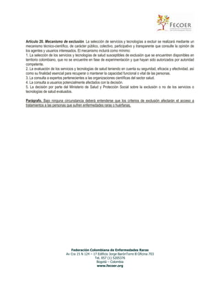 Artículo 20. Mecanismo de exclusión. La selección de servicios y tecnologías a excluir se realizará mediante un
mecanismo técnico-científico, de carácter público, colectivo, participativo y transparente que consulte la opinión de
los agentes y usuarios interesados. El mecanismo incluirá como mínimo:
1. La selección de los servicios y tecnologías de salud susceptibles de exclusión que se encuentren disponibles en
territorio colombiano, que no se encuentre en fase de experimentación y que hayan sido autorizados por autoridad
competente.
2. La evaluación de los servicios y tecnologías de salud teniendo en cuenta su seguridad, eficacia y efectividad, así
como su finalidad esencial para recuperar o mantener la capacidad funcional o vital de las personas.
3. La consulta a expertos pertenecientes a las organizaciones científicas del sector salud.
4. La consulta a usuarios potencialmente afectados con la decisión.
5. La decisión por parte del Ministerio de Salud y Protección Social sobre la exclusión o no de los servicios o
tecnologías de salud evaluados.
Parágrafo. Bajo ninguna circunstancia deberá entenderse que los criterios de exclusión afectarán el acceso a
tratamientos a las personas que sufren enfermedades raras o huérfanas.

Federación Colombiana de Enfermedades Raras
Av Cra 15 N 124 – 17 Edificio Jorge BarónTorre B Oficina 703
Tel. 057 (1) 5205376
Bogotá – Colombia
www.fecoer.org

 