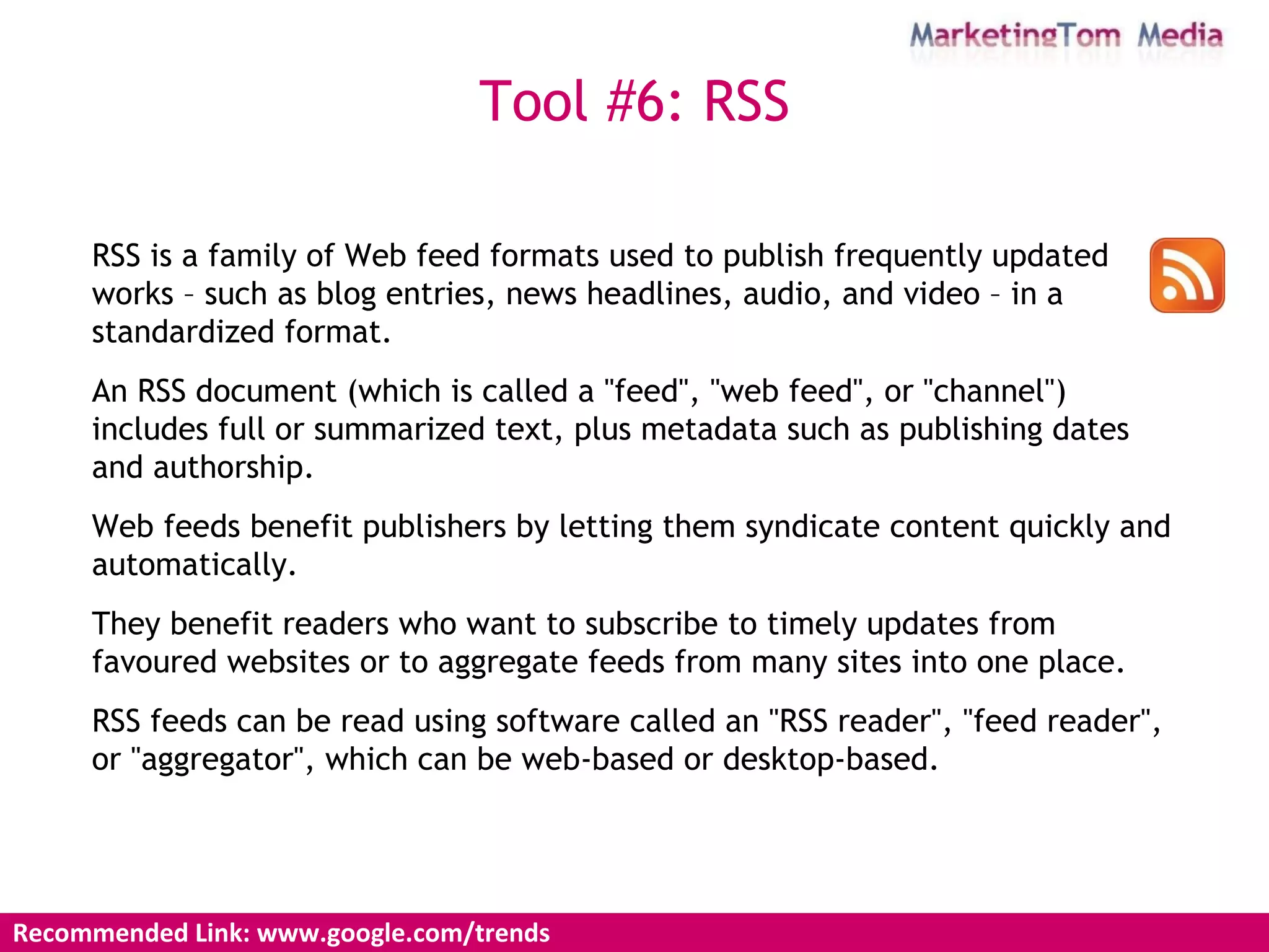 Recommended Link: www.google.com/trends Tool #6: RSS RSS is a family of Web feed formats used to publish frequently updated works – such as blog entries, news headlines, audio, and video – in a standardized format.  An RSS document (which is called a "feed", "web feed", or "channel") includes full or summarized text, plus metadata such as publishing dates and authorship.  Web feeds benefit publishers by letting them syndicate content quickly and automatically.  They benefit readers who want to subscribe to timely updates from favoured websites or to aggregate feeds from many sites into one place.  RSS feeds can be read using software called an "RSS reader", "feed reader", or "aggregator", which can be web-based or desktop-based. 