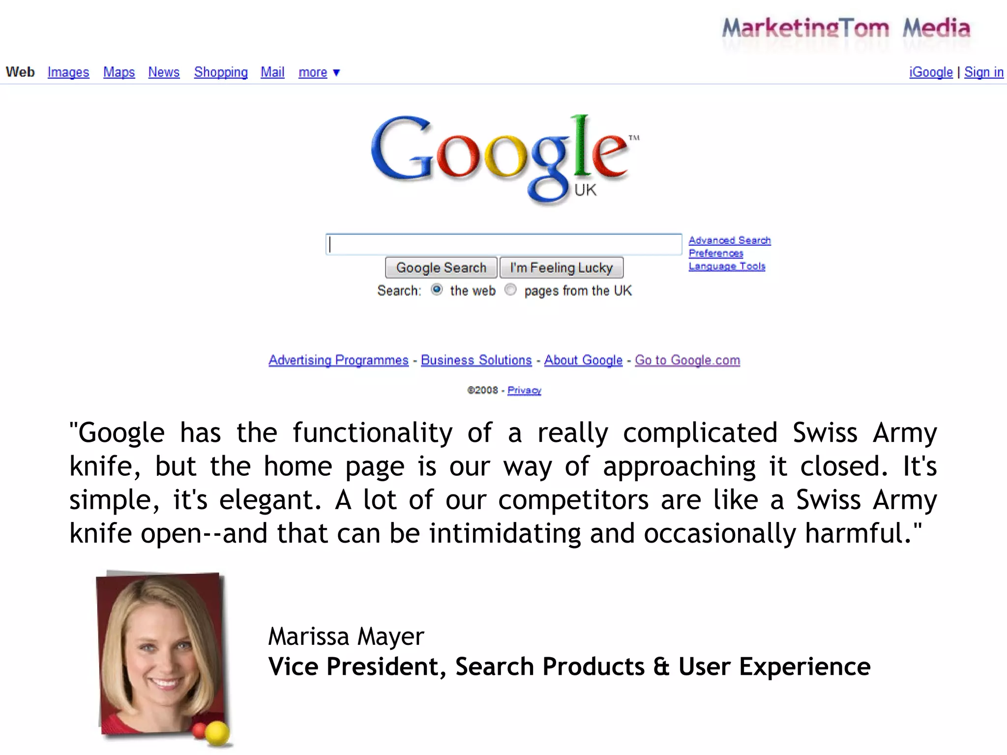 "Google has the functionality of a really complicated Swiss Army knife, but the home page is our way of approaching it closed. It's simple, it's elegant. A lot of our competitors are like a Swiss Army knife open--and that can be intimidating and occasionally harmful."  Marissa Mayer Vice President, Search Products & User Experience   