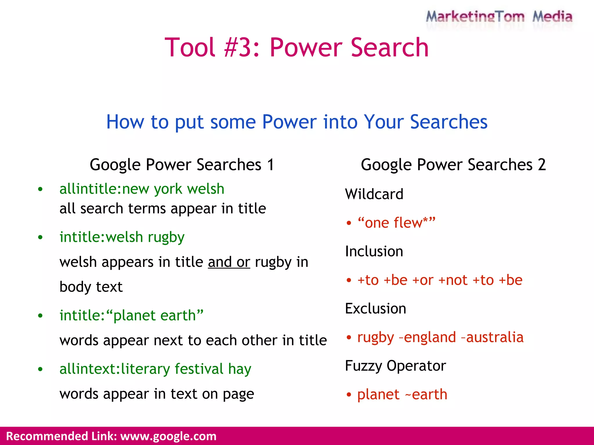 Google Power Searches 1 allintitle:new york welsh all  search terms appear in title intitle:welsh rugby welsh appears in title  and or  rugby in body text intitle:“planet earth” words appear next to each other in title allintext:literary festival hay words appear in text on page Google Power Searches 2 Wildcard “ one flew*” Inclusion +to +be +or +not +to +be   Exclusion rugby –england –australia Fuzzy Operator planet ~earth How to put some Power into Your Searches Recommended Link: www.google.com Tool #3: Power Search 