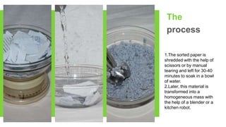 The
process
1.The sorted paper is
shredded with the help of
scissors or by manual
tearing and left for 30-40
minutes to soak in a bowl
of water.
2.Later, this material is
transformed into a
homogeneous mass with
the help of a blender or a
kitchen robot.
 