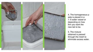 4. The homogeneous p
aste is placed in a
1: 6 water vessel or
depending on how
thin you want the
new tab to be.
5. The mixture
obtained is passed
through the mesh to
eliminate excess water.
 