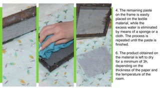 4. The remaining paste
on the frame is easily
placed on the textile
material, while the
excess water is eliminated
by means of a sponge or a
cloth. The process is
repeated until the paste is
finished.
6. The product obtained on
the material is left to dry
for a minimum of 3h,
depending on the
thickness of the paper and
the temperature of the
room.
 