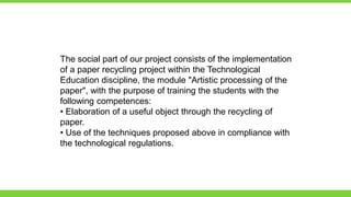 The social part of our project consists of the implementation
of a paper recycling project within the Technological
Education discipline, the module "Artistic processing of the
paper", with the purpose of training the students with the
following competences:
• Elaboration of a useful object through the recycling of
paper.
• Use of the techniques proposed above in compliance with
the technological regulations.
 