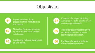 Objectives
Implementation of the
project in other institutions in
the district.
Reducing the waste of paper
by re-using the stain (sheets,
notebooks).
Awakening national awareness
on this issue.
Creation of a paper recycling
workshop for both entertainment
and ecological benefit.
The ecological education of the
students during the hours of
technological education.
Involving students in solving
environmental problems.
01
02
03
04
05
06
 