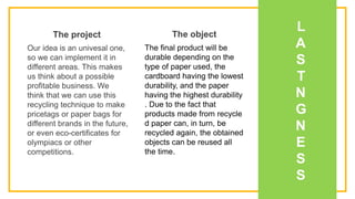 L
A
S
T
N
G
N
E
S
S
Our idea is an univesal one,
so we can implement it in
different areas. This makes
us think about a possible
profitable business. We
think that we can use this
recycling technique to make
pricetags or paper bags for
different brands in the future,
or even eco-certificates for
olympiacs or other
competitions.
The project
The final product will be
durable depending on the
type of paper used, the
cardboard having the lowest
durability, and the paper
having the highest durability
. Due to the fact that
products made from recycle
d paper can, in turn, be
recycled again, the obtained
objects can be reused all
the time.
The object
 