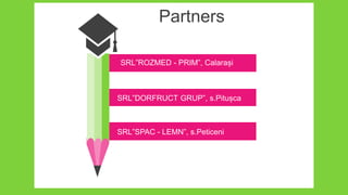 Partners
SRL”ROZMED - PRIM”, Calarași
SRL”DORFRUCT GRUP”, s.Pitușca
SRL”SPAC - LEMN”, s.Peticeni
 