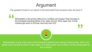 Argument
„The greatest threat to our planet is the best belief that someone else will save it”
Deforestation is the primary effect of our mindless use of paper. Pulp and paper is
the 3rd largest industrial polluter of air, water and soil. When paper rots, it emits
methane gas which is 25 times more toxic than CO2.“ “
Deforestation is one of the main environmental problems we’re facing in these times. 42% of all
global wood harvest is used to make paper. Is it really worth it to cut down our life saving trees for
this product?
 