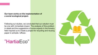 Following our studies, we concluded that our solution must
be one with immediate impact. The analysis of this problem
in detail and the suggestions of some experts in the forestry
field inspired us to create a project for recycling and reusing
paper in schools / offices:
Our team works on the implementation of
a social ecological project.
”HartiaEco”
 