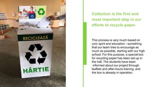 Collection is the first and
most important step in our
efforts to recycle paper.
This process is very much based on
civic spirit and education - something
that our team tries to encourage as
much as possible, starting with our high
school. For this purpose, a special box
for recycling paper has been set up in
the hall. The students have been
informed about our project through
leaflets and after-hours training, and
the box is already in operation.
 