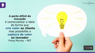 A parte difícil da
inovação
é comercializar a ideia
de forma que
crie valor ao cliente
mas possibilite a
captura de valor
ao inovador
Fiona Murray - MIT
 