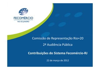 Comissão de Representação Rio+20
         2ª Audiência Pública

Contribuições do Sistema Fecomércio-RJ
           22 de março de 2012
 