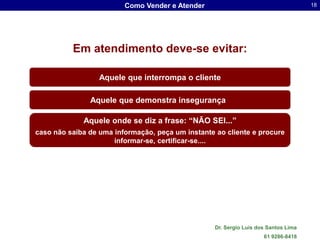Como Vender e Atender                                       18




          Em atendimento deve-se evitar:

                  Aquele que interrompa o cliente

               Aquele que demonstra insegurança

             Aquele onde se diz a frase: “NÃO SEI...”
caso não saiba de uma informação, peça um instante ao cliente e procure
                      informar-se, certificar-se....




                                                   Dr. Sergio Luis dos Santos Lima
                                                                     61 9286-8418
 