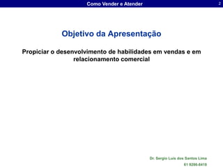 Como Vender e Atender                                     2




            Objetivo da Apresentação

Propiciar o desenvolvimento de habilidades em vendas e em
                 relacionamento comercial




                                            Dr. Sergio Luis dos Santos Lima
                                                              61 9286-8418
 