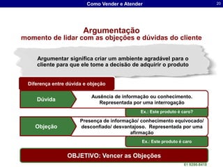 Como Vender e Atender                                   20




                        Argumentação
momento de lidar com as objeções e dúvidas do cliente


     Argumentar significa criar um ambiente agradável para o
     cliente para que ele tome a decisão de adquirir o produto


  Diferença entre dúvida e objeção

                            Ausência de informação ou conhecimento.
     Dúvida
                               Representada por uma interrogação
                                               Ex.: Este produto é caro?

                       Presença de informação/ conhecimento equivocado/
     Objeção           desconfiado/ desvantajoso. Representada por uma
                                           afirmação
                                               Ex.: Este produto é caro


                  OBJETIVO: Vencer as Objeções Luis dos Santos Lima
                                           Dr. Sergio
                                                                   61 9286-8418
 